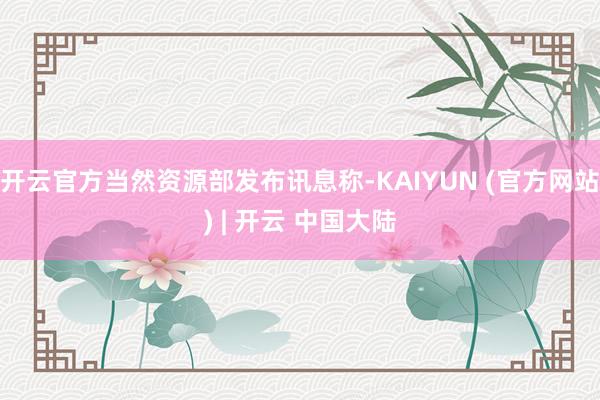 开云官方当然资源部发布讯息称-KAIYUN (官方网站) | 开云 中国大陆