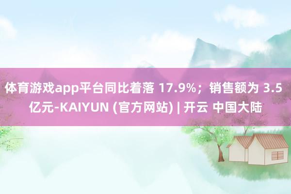 体育游戏app平台同比着落 17.9%；销售额为 3.5 亿元-KAIYUN (官方网站) | 开云 中国大陆