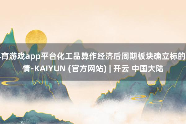 体育游戏app平台化工品算作经济后周期板块确立标的详情-KAIYUN (官方网站) | 开云 中国大陆
