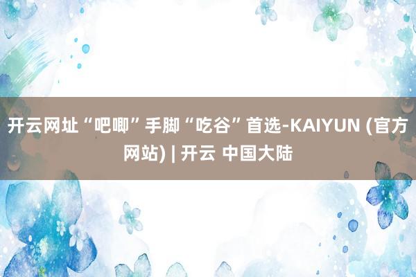 开云网址“吧唧”手脚“吃谷”首选-KAIYUN (官方网站) | 开云 中国大陆