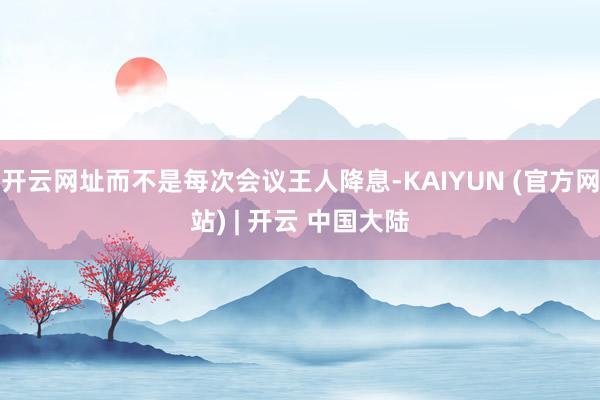 开云网址而不是每次会议王人降息-KAIYUN (官方网站) | 开云 中国大陆