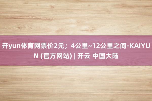 开yun体育网票价2元；4公里~12公里之间-KAIYUN (官方网站) | 开云 中国大陆