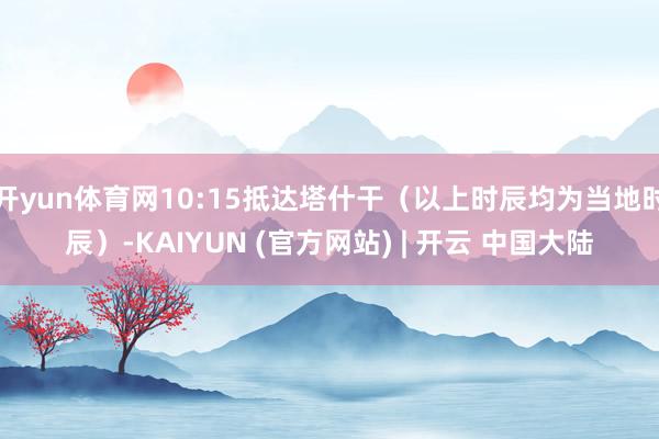 开yun体育网10:15抵达塔什干（以上时辰均为当地时辰）-KAIYUN (官方网站) | 开云 中国大陆