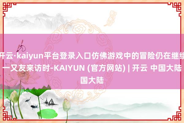 开云·kaiyun平台登录入口仿佛游戏中的冒险仍在继续一又友来访时-KAIYUN (官方网站) | 开云 中国大陆