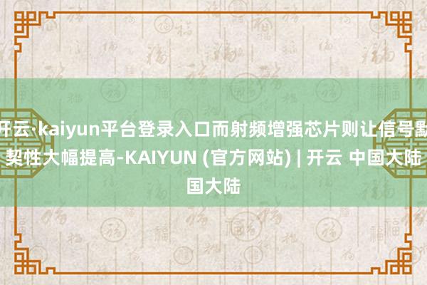 开云·kaiyun平台登录入口而射频增强芯片则让信号默契性大幅提高-KAIYUN (官方网站) | 开云 中国大陆