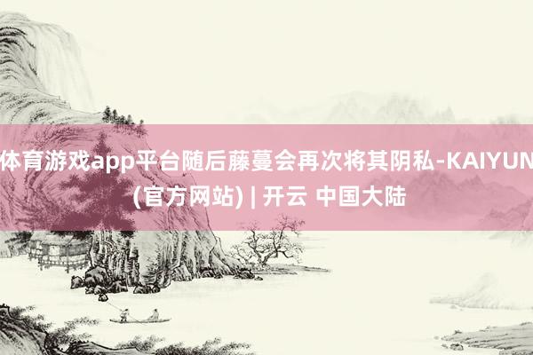 体育游戏app平台随后藤蔓会再次将其阴私-KAIYUN (官方网站) | 开云 中国大陆
