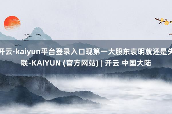 开云·kaiyun平台登录入口现第一大股东袁明就还是失联-KAIYUN (官方网站) | 开云 中国大陆