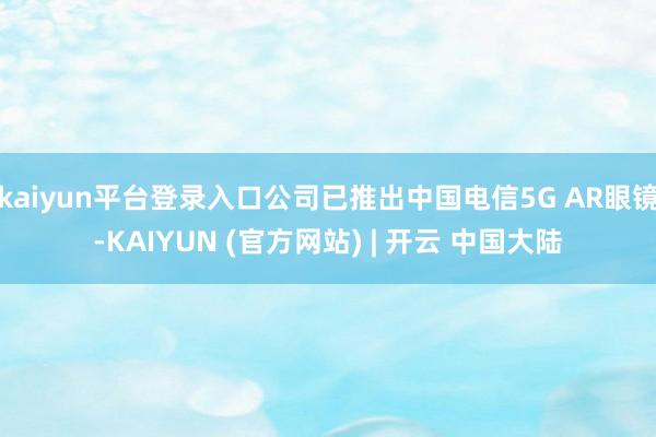 kaiyun平台登录入口公司已推出中国电信5G AR眼镜-KAIYUN (官方网站) | 开云 中国大陆