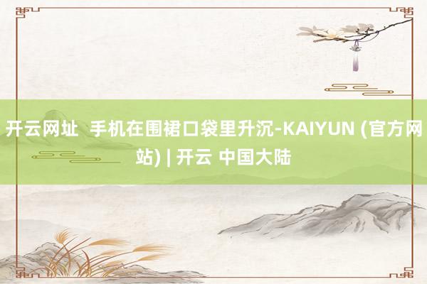 开云网址 手机在围裙口袋里升沉-KAIYUN (官方网站) | 开云 中国大陆