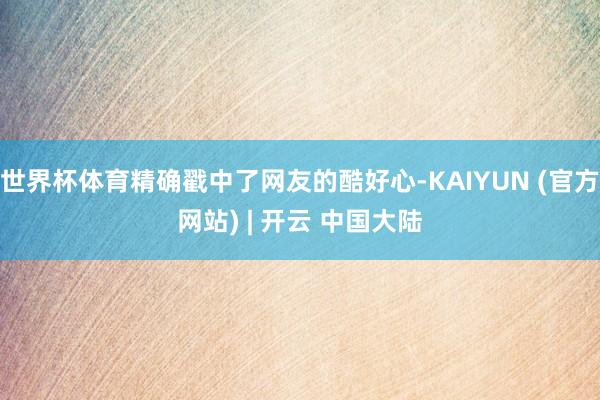 世界杯体育精确戳中了网友的酷好心-KAIYUN (官方网站) | 开云 中国大陆