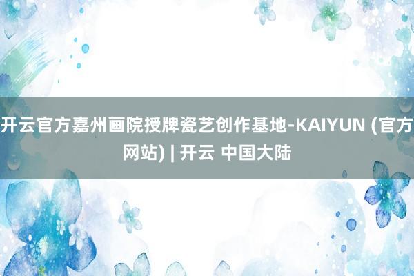开云官方嘉州画院授牌瓷艺创作基地-KAIYUN (官方网站) | 开云 中国大陆