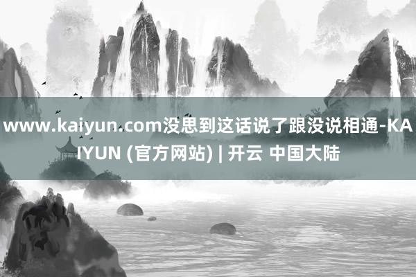 www.kaiyun.com没思到这话说了跟没说相通-KAIYUN (官方网站) | 开云 中国大陆