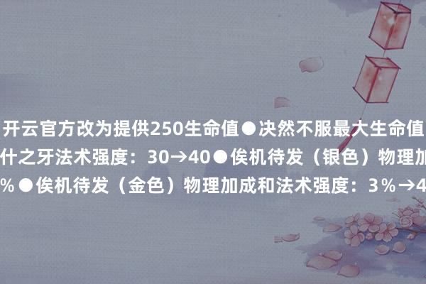 开云官方改为提供250生命值●决然不服最大生命值：12％→15％●光明纳什之牙法术强度：30→40●俟机待发（银色）物理加成和法术强度：2％→3％●俟机待发（金色）物理加成和法术强度：3％→4％●一双4已移除●散件丰充日蔓延：5回合→4回合●天下符文已移除●硬性痛快金币：2→7-KAIYUN (官方网站) | 开云 中国大陆