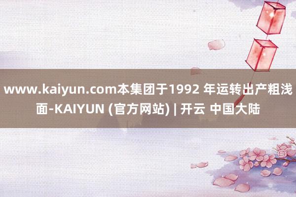 www.kaiyun.com本集团于1992 年运转出产粗浅面-KAIYUN (官方网站) | 开云 中国大陆