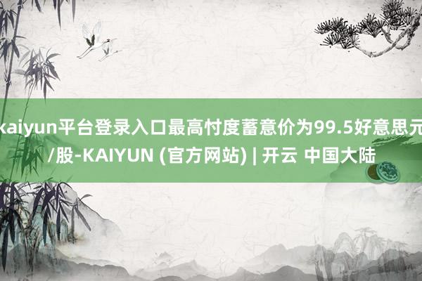 kaiyun平台登录入口最高忖度蓄意价为99.5好意思元/股-KAIYUN (官方网站) | 开云 中国大陆