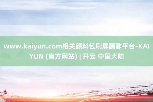 www.kaiyun.com相关颜料包刷屏酬酢平台-KAIYUN (官方网站) | 开云 中国大陆