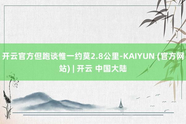 开云官方但跑谈惟一约莫2.8公里-KAIYUN (官方网站) | 开云 中国大陆