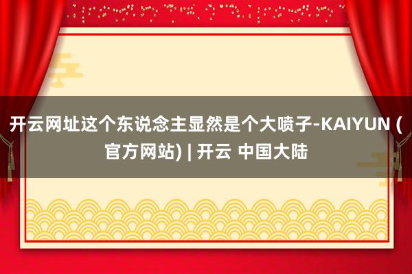开云网址这个东说念主显然是个大喷子-KAIYUN (官方网站) | 开云 中国大陆
