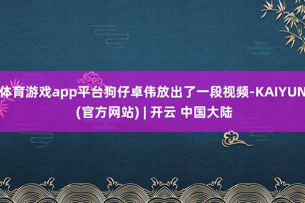 体育游戏app平台狗仔卓伟放出了一段视频-KAIYUN (官方网站) | 开云 中国大陆