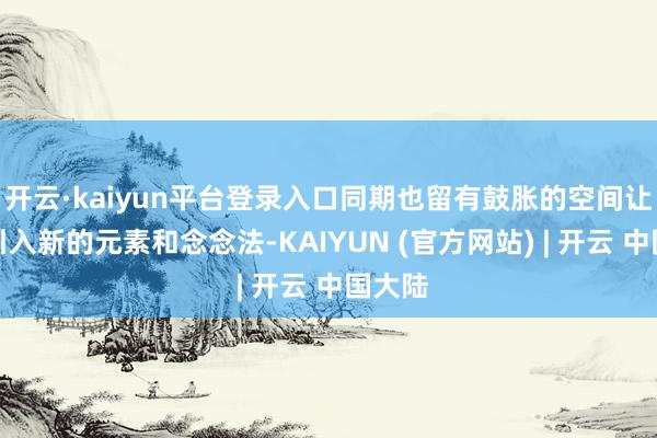 开云·kaiyun平台登录入口同期也留有鼓胀的空间让咱们引入新的元素和念念法-KAIYUN (官方网站) | 开云 中国大陆