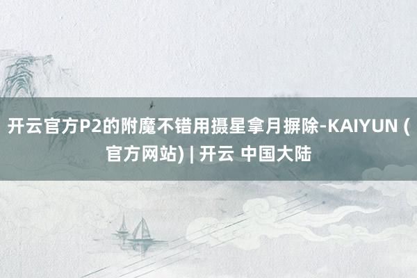 开云官方P2的附魔不错用摄星拿月摒除-KAIYUN (官方网站) | 开云 中国大陆
