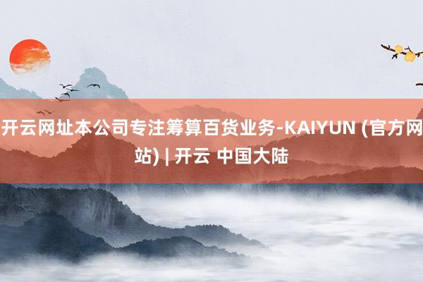 开云网址本公司专注筹算百货业务-KAIYUN (官方网站) | 开云 中国大陆