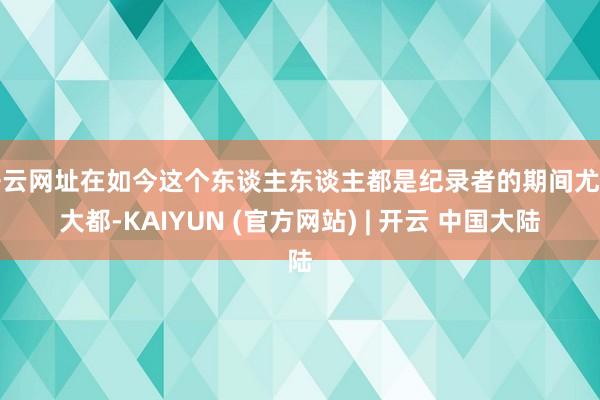 开云网址在如今这个东谈主东谈主都是纪录者的期间尤为大都-KAIYUN (官方网站) | 开云 中国大陆