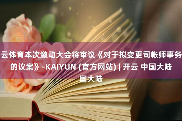 开云体育本次激动大会将审议《对于拟变更司帐师事务所的议案》-KAIYUN (官方网站) | 开云 中国大陆