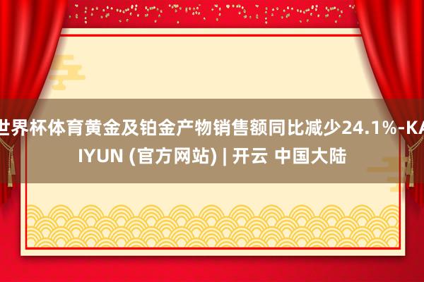 世界杯体育黄金及铂金产物销售额同比减少24.1%-KAIYUN (官方网站) | 开云 中国大陆