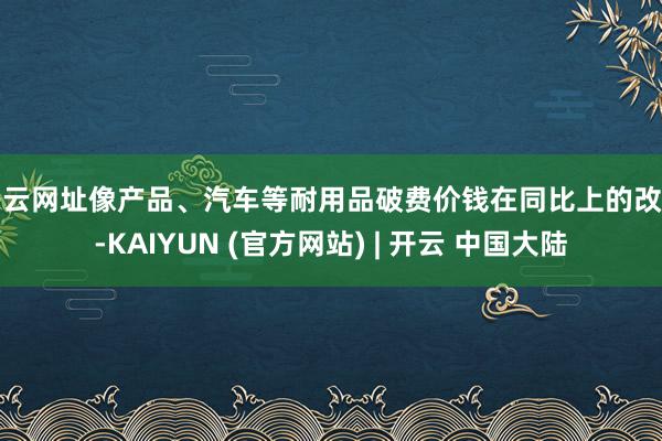 开云网址像产品、汽车等耐用品破费价钱在同比上的改善-KAIYUN (官方网站) | 开云 中国大陆