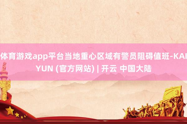 体育游戏app平台当地重心区域有警员阻碍值班-KAIYUN (官方网站) | 开云 中国大陆