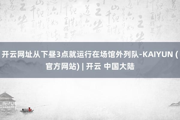 开云网址从下昼3点就运行在场馆外列队-KAIYUN (官方网站) | 开云 中国大陆