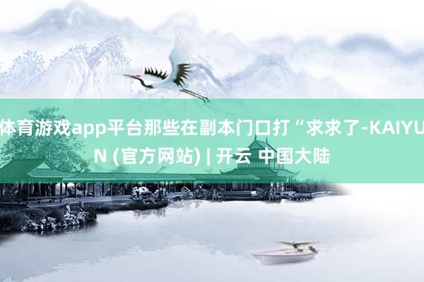 体育游戏app平台那些在副本门口打“求求了-KAIYUN (官方网站) | 开云 中国大陆