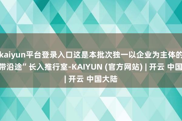kaiyun平台登录入口这是本批次独一以企业为主体的“一带沿途”长入推行室-KAIYUN (官方网站) | 开云 中国大陆