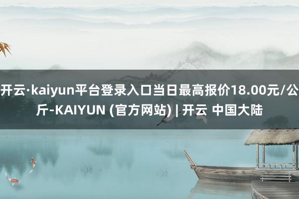 开云·kaiyun平台登录入口当日最高报价18.00元/公斤-KAIYUN (官方网站) | 开云 中国大陆