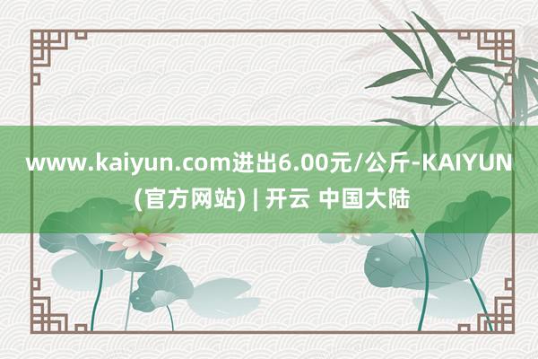 www.kaiyun.com进出6.00元/公斤-KAIYUN (官方网站) | 开云 中国大陆