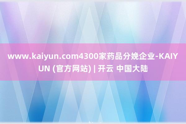 www.kaiyun.com4300家药品分娩企业-KAIYUN (官方网站) | 开云 中国大陆