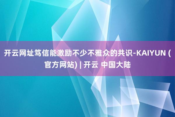 开云网址笃信能激励不少不雅众的共识-KAIYUN (官方网站) | 开云 中国大陆