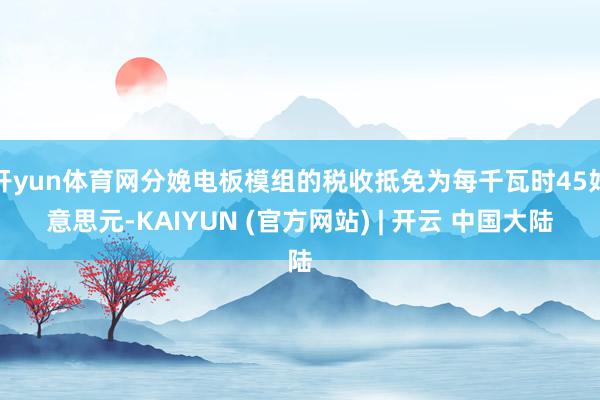 开yun体育网分娩电板模组的税收抵免为每千瓦时45好意思元-KAIYUN (官方网站) | 开云 中国大陆