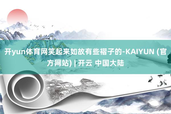 开yun体育网笑起来如故有些褶子的-KAIYUN (官方网站) | 开云 中国大陆