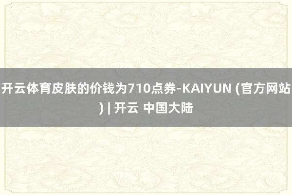 开云体育皮肤的价钱为710点券-KAIYUN (官方网站) | 开云 中国大陆