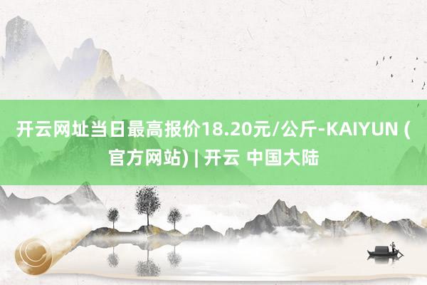开云网址当日最高报价18.20元/公斤-KAIYUN (官方网站) | 开云 中国大陆