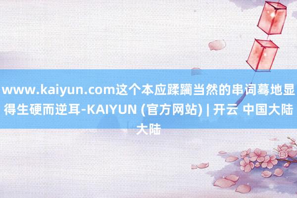 www.kaiyun.com这个本应蹂躏当然的串词蓦地显得生硬而逆耳-KAIYUN (官方网站) | 开云 中国大陆
