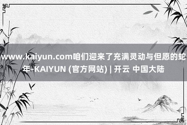 www.kaiyun.com咱们迎来了充满灵动与但愿的蛇年-KAIYUN (官方网站) | 开云 中国大陆