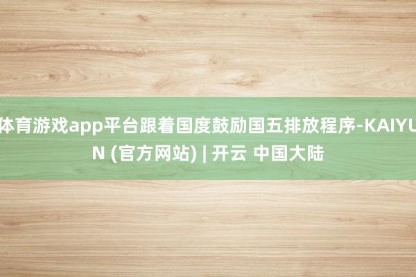 体育游戏app平台跟着国度鼓励国五排放程序-KAIYUN (官方网站) | 开云 中国大陆