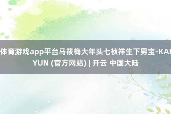 体育游戏app平台马筱梅大年头七祯祥生下男宝-KAIYUN (官方网站) | 开云 中国大陆
