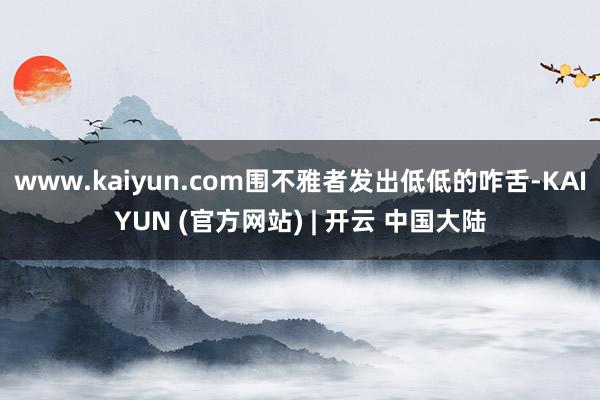 www.kaiyun.com围不雅者发出低低的咋舌-KAIYUN (官方网站) | 开云 中国大陆