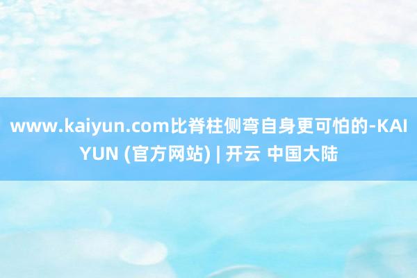 www.kaiyun.com比脊柱侧弯自身更可怕的-KAIYUN (官方网站) | 开云 中国大陆