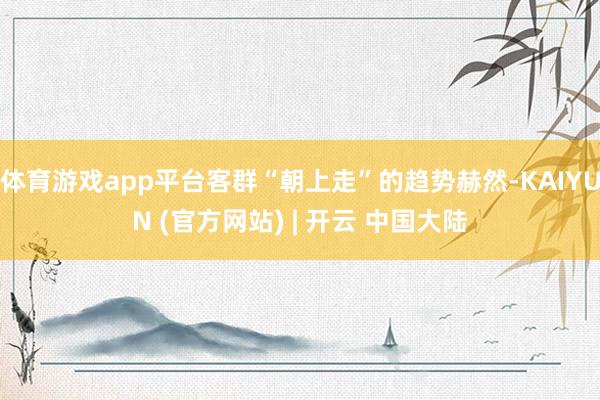 体育游戏app平台客群“朝上走”的趋势赫然-KAIYUN (官方网站) | 开云 中国大陆
