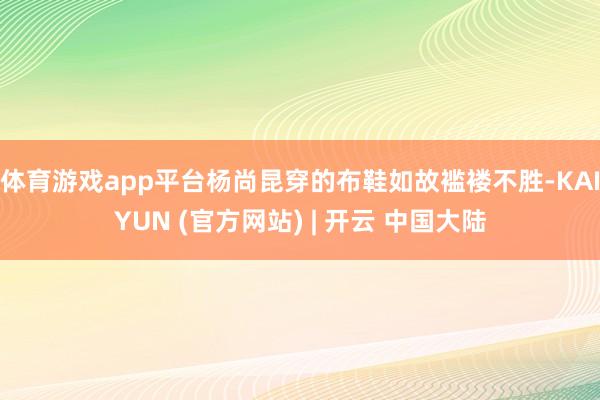 体育游戏app平台杨尚昆穿的布鞋如故褴褛不胜-KAIYUN (官方网站) | 开云 中国大陆